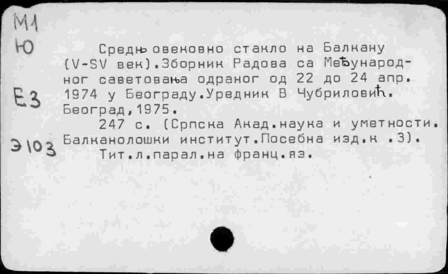 ﻿Средн= овековно стакло на Балнану (V-SV век).3борнин Радова са МеЪународ-наг саветоваььа одраног од 22 до 24 апр. 1974 у Београду.Уредник В ЧубриловйК. Београд,1975.
247 с. (Српска Акад.наука и уметности, Балканолошки институт.Посебна изд,к .3).
Тит.л.парал.на франц.яз.